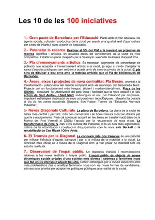 Les 10 de les 100 iniciatives

 1.- Gran pacte de Barcelona per l’Educació. Pacte amb el món educatiu, els
 agents socials, culturals i productius de la ciutat per assolir una igualtat real d’oportunitats
 per a tots els infants i joves a partir de l’educació.
 2.- Potenciar la recerca.          Destinar el 5% del PIM a la inversió en projectes de
 recerca científica i artística, en aquelles àrees del coneixement on la ciutat és més
 competitiva. Establir un panel d’experts per a dissenyar i executar les bases d’aquest fons.
 3.- Pla d’ensenyaments artístics.            És necessari augmentar els percentatge de
 població que accedeix a l’ensenyament artístic a la ciutat, ja sigui a través d’ampliar la
 xarxa d’escoles públiques com arribant a acords amb els centres privats de la ciutat. El pla
 s’ha de dibuixar a deu anys amb la mateixa ambició que el Pla de biblioteques de
 Barcelona.
 4.- Àrees, eixos i projectes de nova centralitat. Pla Besòs, orientat a la
 transformació i potenciació del territori compartit amb els municipis del Barcelonès Nord.
 Projecte per un funcionament més integrat, eficient i mediambientalment. Plaça de les
 Glòries, executant la urbanització del parc lineal i facilitant que la nova estació i el seu
 entorn de Sant Andreu i Sant Martí esdevinguin un nou pol d’atracció per empreses,
 impulsant estratègies d’ubicació de seus corporatives i tecnològiques, afavorint la posada
 al dia de les zones industrials (Sagrera, Bon Pastor, Torrent de l’Estadella, Verneda
 Industrial )
 5- Noves Diagonals Culturals: La plana de Barcelona. La plana de la ciutat és
 l’àrea més central i, per tant, més ben connectada i en bona mesura més ben dotada pel
 que fa a equipaments. Però cal continuar actuant en les àrees en transformació (des de la
 Marina del Prat Vermell al 22@)o l’aposta per la recuperació de nous eixos. La
 transformació de Pere IV com a eix cultural del Poblenou n’és un dels més significatius:
 millora de la urbanització i construcció d’equipaments com la nova sala Beckett o la
 rehabilitació de Can Ricart i Oliva Artés.
 6- El Tramvia per la Diagonal. La connexió dels dos tramvies                 és una prioritat
 per millorar l’eficàcia d’aquest transport i per a la millora de la mobilitat a la ciutat. La
 connexió més eficaç és a través de la Diagonal com ja van posar de manifest tots els
 estudis realitzats.
 7.- Observatori de l’espai públic .                Un dispositiu d’anàlisi i recomanacions
 relatives a les noves realitats a l’espai públic. L’espai públic és objecte de noves
 dinàmiques socials pròpies d’una societat més diversa i sotmesa a fenòmens nous
 que fan un ús intensiu d’aquest bé urbà. Definir estratègies per a espais específics amb
 més problemàtica d’ús o analitzar fenòmens nous com les noves formes de vandalisme,
 són avui una prioritat per adaptar les polítiques públiques a la realitat de la ciutat.
 