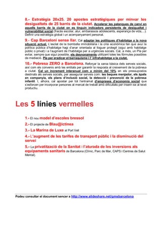8.- Estratègia 20x25. 20 apostes estratègiques per minvar les
      desigualtats de 25 barris de la ciutat. Accelerar les palanques de canvi en
      aquells barris de la ciutat on es tinguin indicadors persistents de desigualtat i
      vulnerabilitat social (fracàs escolar, atur, embarassos adolescents, esperança de vida,...).
      Definir una estratègia global i un acompanyament personal.
      9.- Cap Barceloní sense llar.             Cal adaptar les polítiques d’habitatge a la nova
      situació actual. L’esclat de la bombolla immobiliària i la crisi econòmica fan que avui la
      política pública d’habitatge hagi d’anar orientada al lloguer protegit (sigui amb habitatge
      públic o privat) i a l’augment de l’habitatge per a urgències socials. Cal, a més, un Pla per
      evitar, sempre que sigui possible, els desnonaments utilitzant totes les fórmules possibles
      de mediació. Pla per eradicar el barraquisme i l’ infrahabitatge a la ciutat.
      10.- Pobresa ZERO a Barcelona. Reforçar la                xarxa bàsica dels serveis socials,
      així com els convenis amb les entitats per garantir la resposta al creixement de la pobresa
      a ciutat. Cal un increment interanual com a mínim del 10% en els pressupostos
      destinats als serveis socials, per assegurar serveis com: les beques menjador, els àpats
      en companyia, els plans d’inclusió social, la detecció i prevenció de la pobresa
      infantil. I, alhora, cal apostar per tot l’entramat d’empreses d’economia social que
      s’esforcen per incorporar persones al mercat de treball amb dificultats per inserir-se al teixit
      productiu.




Les 5 línies vermelles
      1.- El nou model d’escoles bressol
      2.- El projecte de Blau@ictinea
      3.- La Marina de Luxe al Port Vell
      4.- L’augment de les tarifes de transport públic i la disminució del
      servei
      5.- La privatització de la Sanitat i l’aturada de les inversions als
      equipaments sanitaris de Barcelona (Clínic, Parc de Mar, CAPS i Centres de Salut
      Mental).




Podeu consultar el document sencer a http://www.slideshare.net/gmsbarcelona
 