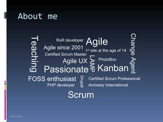 About me




                                                                            Change Agent
             Teaching
                                         Agile
                              RoR developer
                        Agile since 2001     1st site at the age of 14
                        Certified Scrum Master




                                                    LAMP
                                                      PhotoBox
                                  Agile UX
                        Passionate Kanban
             FOSS enthusiast               Drupal   Certified Scrum Professional
                         PHP developer              Amnesty International

                                     Scrum

@arsagilis
 