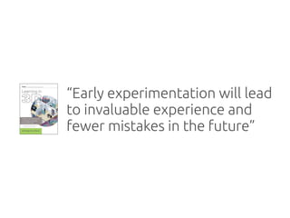 “Early experimentation will lead
to invaluable experience and
fewer mistakes in the future”
 