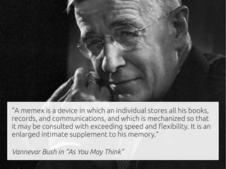 “A memex is a device in which an individual stores all his books,
records, and communications, and which is mechanized so that
it may be consulted with exceeding speed and flexibility. It is an
enlarged intimate supplement to his memory.”

Vannevar Bush in “As You May Think”
 