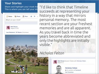 “I'd like to think that Timeline
succeeds at representing your
history in a way that mirrors
personal memory. The most
recent section are your freshest
memories and are all apparent.
As you travel back in time the
years become abbreviated and
only the highlights are initially
visible.”

Nicholas Felton
 