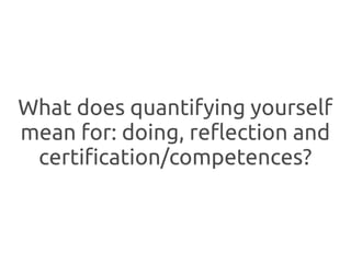 What does quantifying yourself
mean for: doing, reflection and
 certification/competences?
 