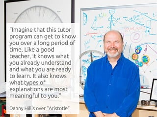 “Imagine that this tutor
program can get to know
you over a long period of
time. Like a good
teacher, it knows what
                                s
you already understand
and what you are ready
to learn. It also knows
what types of
explanations are most
meaningful to you.”

Danny Hillis over “Aristotle”
 