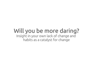 Will you be more daring?
Insight in your own lack of change and
     habits as a catalyst for change
 