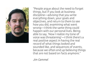 “People argue about the need to forget
things, but if you look at business
discipline—advising that you write
everything down, your goals and
objectives, and return to them to see
how you did, examining what went
wrong—I think the same thing could
happen with our personal lives. Being
able to say, ‘Now I realize my tone of
voice was threatening’—I think there’s a
real positive aspect in having the real
record of what things looked and
sounded like, and sequences of events,
because we often end up believing things
that are not based on facts anymore.”

Jim Gemmel
 