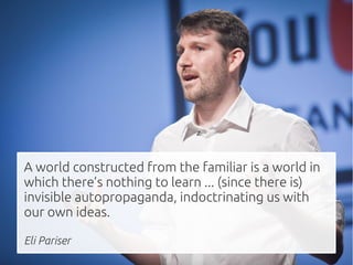 z



A world constructed from the familiar is a world in
which there’s nothing to learn ... (since there is)
invisible autopropaganda, indoctrinating us with
our own ideas.

Eli Pariser
 