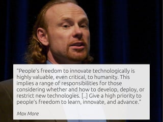 “People’s freedom to innovate technologically is
highly valuable, even critical, to humanity. This
implies a range of responsibilities for those
considering whether and how to develop, deploy, or
restrict new technologies. [..] Give a high priority to
people’s freedom to learn, innovate, and advance.”

Max More
 
