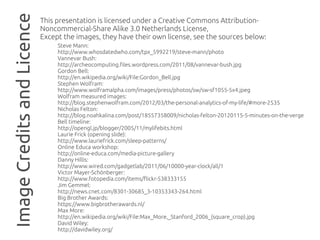 Image Credits and Licence   This presentation is licensed under a Creative Commons Attribution-
                            Noncommercial-Share Alike 3.0 Netherlands License,
                            Except the images, they have their own license, see the sources below:
                                 Steve Mann:
                                 http://www.whosdatedwho.com/tpx_5992219/steve-mann/photo
                                 Vannevar Bush:
                                 http://archeocomputing.files.wordpress.com/2011/08/vannevar-bush.jpg
                                 Gordon Bell:
                                 http://en.wikipedia.org/wiki/File:Gordon_Bell.jpg
                                 Stephen Wolfram:
                                 http://www.wolframalpha.com/images/press/photos/sw/sw-sf1055-5x4.jpeg
                                 Wolfram measured images:
                                 http://blog.stephenwolfram.com/2012/03/the-personal-analytics-of-my-life/#more-2535
                                 Nicholas Felton:
                                 http://blog.noahkalina.com/post/18557358009/nicholas-felton-20120115-5-minutes-on-the-verge
                                 Bell timeline:
                                 http://opengl.jp/blogger/2005/11/mylifebits.html
                                 Laurie Frick (opening slide):
                                 http://www.lauriefrick.com/sleep-patterns/
                                 Online Educa workshop:
                                 http://online-educa.com/media-picture-gallery
                                 Danny Hillis:
                                 http://www.wired.com/gadgetlab/2011/06/10000-year-clock/all/1
                                 Victor Mayer-Schönberger:
                                 http://www.fotopedia.com/items/flickr-538333155
                                 Jim Gemmel:
                                 http://news.cnet.com/8301-30685_3-10353343-264.html
                                 Big Brother Awards:
                                 https://www.bigbrotherawards.nl/
                                 Max More:
                                 http://en.wikipedia.org/wiki/File:Max_More,_Stanford_2006_(square_crop).jpg
                                 David Wiley:
                                 http://davidwiley.org/
 