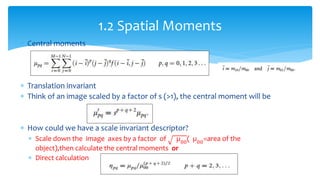  Central moments
 Translation invariant
 Think of an image scaled by a factor of s (>1), the central moment will be
 How could we have a scale invariant descriptor?
 Scale down the image axes by a factor of µ00
( µ00
=area of the
object),then calculate the central moments or
 Direct calculation
1.2 Spatial Moments
 