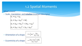 What's more?
 Scale , translation and rotation invariant descriptor
 Orientation of a shape
 Eccentricity of a shape
1.2 Spatial Moments
 