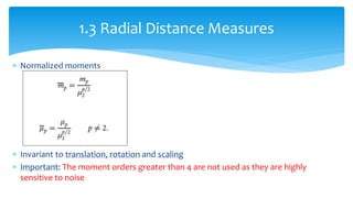  Normalized moments
 Invariant to translation, rotation and scaling
 Important: The moment orders greater than 4 are not used as they are highly
sensitive to noise
1.3 Radial Distance Measures
 