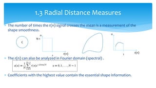  The number of times the r(n) signal crosses the mean is a measurement of the
shape smoothness.
 The r(n) can also be analyzed in Fourier domain (spectral) .
 Coefficients with the highest value contain the essential shape information.
1.3 Radial Distance Measures
C
r(n)
1
N-1
n
r(n)
1
n
 