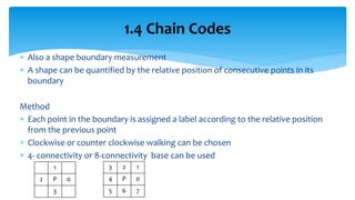  Also a shape boundary measurement
 A shape can be quantified by the relative position of consecutive points in its
boundary
Method
 Each point in the boundary is assigned a label according to the relative position
from the previous point
 Clockwise or counter clockwise walking can be chosen
 4- connectivity or 8-connectivity base can be used
1.4 Chain Codes
3 2 1
4 P 0
5 6 7
1
2 P 0
3
 
