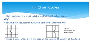  High resolution grid is not suitable in obtaining the chain codes
Why?
 Because high resolution means high sensitivity to noise as well
 Hence low resolution grid is imposed on the extracted boundary of the shape
1.4 Chain Codes
Tip like
structure is due
to the noise
 