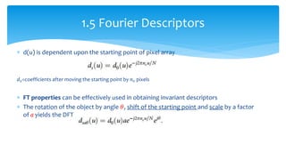  d(u) is dependent upon the starting point of pixel array
𝑑 𝑠=coefficients after moving the starting point by 𝑛 𝑠 pixels
 FT properties can be effectively used in obtaining invariant descriptors
 The rotation of the object by angle 𝜃, shift of the starting point and scale by a factor
of a yields the DFT series
1.5 Fourier Descriptors
 