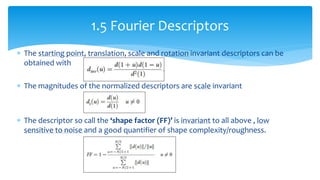  The starting point, translation, scale and rotation invariant descriptors can be
obtained with
 The magnitudes of the normalized descriptors are scale invariant
 The descriptor so call the ‘shape factor (FF)’ is invariant to all above , low
sensitive to noise and a good quantifier of shape complexity/roughness.
1.5 Fourier Descriptors
 