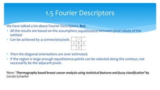 We have talked a lot about Fourier Descriptors. But,
 All the results are based on the assumption; equidistance between pixel values of the
contour
 Can be achieved by 4-connected pixels
 Then the diagonal orientations are over estimated.
 If the region is large enough equidistance points can be selected along the contour, not
necessarily be the adjacent pixels
New: ‘Thermography based breast cancer analysis using statistical features and fuzzy classification’ by
Gerald Schaefer
1.5 Fourier Descriptors
 