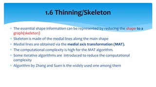  The essential shape information can be represented by reducing the shape to a
graph(skeleton)
 Skeleton is made of the medial lines along the main shape
 Medial lines are obtained via the medial axis transformation (MAT).
 The computational complexity is high for the MAT algorithm.
 Some iterative algorithms are introduced to reduce the computational
complexity
 Algorithm by Zhang and Suen is the widely used one among them
1.6 Thinning/Skeleton
 