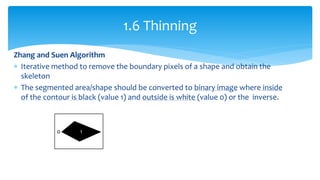 Zhang and Suen Algorithm
 Iterative method to remove the boundary pixels of a shape and obtain the
skeleton
 The segmented area/shape should be converted to binary image where inside
of the contour is black (value 1) and outside is white (value 0) or the inverse.
1.6 Thinning
0 1
 