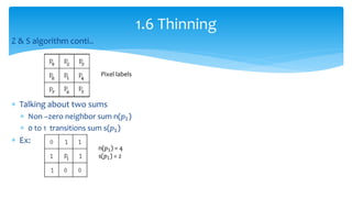 Z & S algorithm conti..
 Talking about two sums
 Non –zero neighbor sum n(𝑝1)
 0 to 1 transitions sum s(𝑝1)
 Ex:
1.6 Thinning
n(𝑝1) = 4
s(𝑝1) = 2
Pixel labels
 