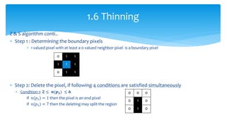 Z & S algorithm conti..
 Step 1 : Determining the boundary pixels
 1 valued pixel with at least a 0 valued neighbor pixel is a boundary pixel
 Step 2: Delete the pixel, if following 4 conditions are satisfied simultaneously
 Condition 1: 𝟐 ≤ 𝒏(𝒑 𝟏) ≤ 𝟔
if 𝑛(𝑝1) = 1 then the pixel is an end pixel
if 𝑛(𝑝1) = 7 then the deleting may split the region
1.6 Thinning
0 1 1
1 1 1
0 1 1
0 0 0
0 1 0
0 1 0
 