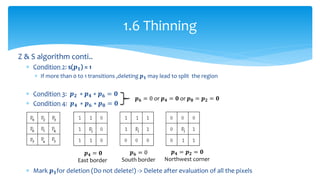 Z & S algorithm conti..
 Condition 2: s(𝒑 𝟏) = 1
 If more than 0 to 1 transitions ,deleting 𝒑 𝟏 may lead to split the region
 Condition 3: 𝒑 𝟐 ∗ 𝒑 𝟒 ∗ 𝒑 𝟔 = 𝟎
 Condition 4: 𝒑 𝟒 ∗ 𝒑 𝟔 ∗ 𝒑 𝟖 = 𝟎
 Mark 𝒑 𝟏for deletion (Do not delete!) -> Delete after evaluation of all the pixels
1.6 Thinning
𝒑 𝟔 = 0 or 𝒑 𝟒 = 𝟎 or 𝒑 𝟖 = 𝒑 𝟐 = 𝟎
𝒑 𝟒 = 𝟎
East border
𝒑 𝟔 = 0
South border
𝒑 𝟒 = 𝒑 𝟐 = 𝟎
Northwest corner
 