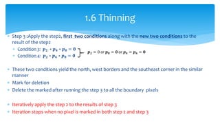  Step 3 :Apply the step2, first two conditions along with the new two conditions to the
result of the step2
 Condition 3: 𝒑 𝟐 ∗ 𝒑 𝟒 ∗ 𝒑 𝟖 = 𝟎
 Condition 4: 𝒑 𝟐 ∗ 𝒑 𝟔 ∗ 𝒑 𝟖 = 𝟎
 These two conditions yield the north, west borders and the southeast corner in the similar
manner
 Mark for deletion
 Delete the marked after running the step 3 to all the boundary pixels
 Iteratively apply the step 2 to the results of step 3
 Iteration stops when no pixel is marked in both step 2 and step 3
1.6 Thinning
𝒑 𝟐 = 0 or 𝒑 𝟖 = 𝟎 or 𝒑 𝟒 = 𝒑 𝟔 = 𝟎
 