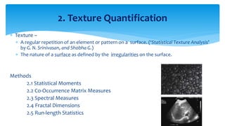  Texture –
 A regular repetition of an element or pattern on a surface. (‘Statistical Texture Analysis’
by G. N. Srinivasan, and Shobha G.)
 The nature of a surface as defined by the irregularities on the surface.
Methods
2.1 Statistical Moments
2.2 Co-Occurrence Matrix Measures
2.3 Spectral Measures
2.4 Fractal Dimensions
2.5 Run-length Statistics
2. Texture Quantification
 