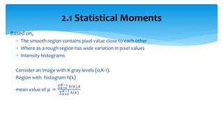 Based on,
 The smooth region contains pixel value close to each other
 Where as a rough region has wide variation in pixel values
 Intensity histograms
Consider an image with K gray levels (0,K-1).
Region with histogram h(k)
mean value of 𝜇 =
ℎ 𝑘 .𝑘𝐾−1
𝑘=0
ℎ 𝑘𝐾−1
𝑘=0
2.1 Statistical Moments
 