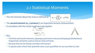  The nth moment about the mean is defined as
 The second moment 𝒎 𝟐 (variance) is an important texture measurement.
 It correlates with the visual roughness perception.
 But,
 The third and fourth moments, skewness (symmetric nature) and kurtosis (Peakedness)
respectively cannot be used as texture measurements.
 Because they do not always correlate with texture
 In special cases where their potential value is pre quantified we can use them as well.
2.1 Statistical Moments
 