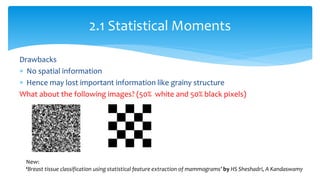 Drawbacks
 No spatial information
 Hence may lost important information like grainy structure
What about the following images? (50% white and 50% black pixels)
2.1 Statistical Moments
New:
‘Breast tissue classification using statistical feature extraction of mammograms’ by HS Sheshadri, A Kandaswamy
 