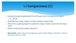  Computed using the perimeter (P) and the area (A) of the segmented region
 𝑪 = 𝑷 𝟐/𝑨
 Quantifies how close a shape is to the smoothest shape; circle
 When the C is getting larger for a particular shape, it moves away from the shape
circle.
 Perfect circle has the smallest value for C
 More details: ‘State of the Art of Compactness and Circularity Measures’ by Raul S. Montero
and Ernesto Bribiesca, 2009
1.1 Compactness (C)
 