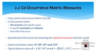  ‘Gray Level Co-Occurrence Matrix’ (GLCM)
 Co-Occurrence matrix
 Pair of pixels with specific values
 In specific orientation and distance
 How often they occur
 Quantification the texture by extracting the statistical measures from the GLCM
 Typical orientation values 𝟎 𝒐
, 𝟗𝟎 𝒐
, 𝟒𝟓 𝒐
𝒂𝒏𝒅 𝟏𝟑𝟓 𝒐
 Typical distance values 𝒅 = 𝟏 (0 𝑜, 90 𝑜) and 𝒅 = 𝟐(45 𝑜, 135 𝑜)
2.2 C0-Occurrence Matrix Measures
 