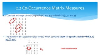Ex: Consider an image of 6x6=36 pixels (P) and 4 gray levels(K) (0,1,2 and 3)
 The matrix of 4x4 (based on gray levels) which contains count for specific d and 𝜽 H(d, 𝜽)
H( 𝟐, 𝟒𝟓 𝒐
)
2.2 C0-Occurrence Matrix Measures
This is not the GLCM𝒉𝒊𝒋
 