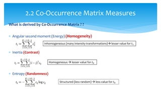 What is derived by Co-Occurrence Matrix ? ?
 Angular second moment (Energy) (Homogeneity)
 Inertia (Contrast)
 Entropy (Randomness)
2.2 Co-Occurrence Matrix Measures
Inhomogeneous (many intensity transformations) lesser value for 𝑡1
Homogeneous  lesser value for 𝑡2
Structured (less random)  less value for 𝑡4
 