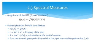  Magnitude of the DFT (Power spectrum)
 Power spectrum  Polar coordinates
 𝑆 𝑢, 𝑣 ↔ 𝑄(𝑟, 𝜃)
 𝑟 = 𝑢2 + 𝑣2 = frequncy of the pixel
 𝜃 = tan−1(𝑣/𝑢) = 𝑜𝑟𝑖𝑒𝑛𝑡𝑎𝑡𝑖𝑜𝑛 𝑖𝑛 𝑡ℎ𝑒 𝑠𝑝𝑎𝑡𝑖𝑎𝑙 𝑑𝑜𝑚𝑎𝑖𝑛
 For a texture with given periodicity and direction, spectrum exhibits peak at that (r, 𝜃)
2.3 Spectral Measures
 