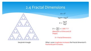 2.4 Fractal Dimensions
Sierpinski triangle
𝑁 = 𝑙 𝐷
log 𝑁 = log 𝑙 𝐷
𝐷 =
log 𝑁
log 𝑙
𝐷 =
log 3
log 2
= 1.585 ? ? ?
(Between a 1D line and 2D
shape)
D = Fractal Dimensions
When curve roughness increases the fractal dimension’s
fractional part increases.
 