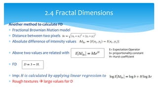Another method to calculate FD
 Fractional Brownian Motion model
 Distance between two pixels
 Absolute difference of intensity values
 Above two values are related with
 FD
 Imp: 𝐻 𝑖𝑠 𝑐𝑎𝑙𝑐𝑢𝑙𝑎𝑡𝑒𝑑 𝑏𝑦 𝑎𝑝𝑝𝑙𝑦𝑖𝑛𝑔 𝑙𝑖𝑛𝑒𝑎𝑟 𝑟𝑒𝑔𝑟𝑒𝑠𝑠𝑖𝑜𝑛 𝑡𝑜
 Rough textures  large values for D
2.4 Fractal Dimensions
E= Expectation Operator
b= proportionality constant
H= Hurst coefficient
 