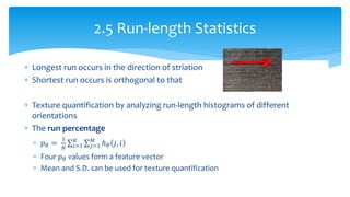  Longest run occurs in the direction of striation
 Shortest run occurs is orthogonal to that
 Texture quantification by analyzing run-length histograms of different
orientations
 The run percentage
 𝑝 𝜃 =
1
𝑁
ℎ 𝜃 𝑗, 𝑖𝑀
𝑗=1
𝐾
𝑖=1
 Four 𝑝 𝜃 values form a feature vector
 Mean and S.D. can be used for texture quantification
2.5 Run-length Statistics
 