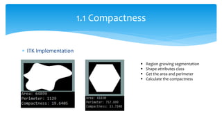  ITK Implementation
1.1 Compactness
 Region growing segmentation
 Shape attributes class
 Get the area and perimeter
 Calculate the compactness
 