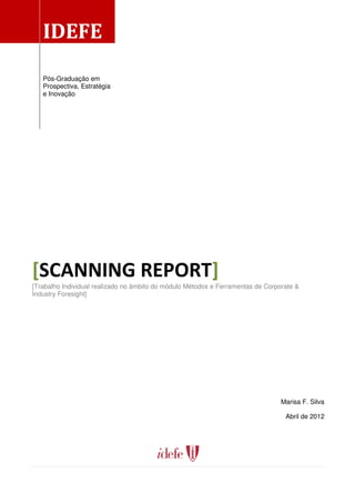 IDEFE
   Pós-Graduação em
   Prospectiva, Estratégia
   e Inovação




[SCANNING REPORT]
[Trabalho Individual realizado no âmbito do módulo Métodos e Ferramentas de Corporate &
Industry Foresight]




                                                                                 Marisa F. Silva

                                                                                  Abril de 2012
 