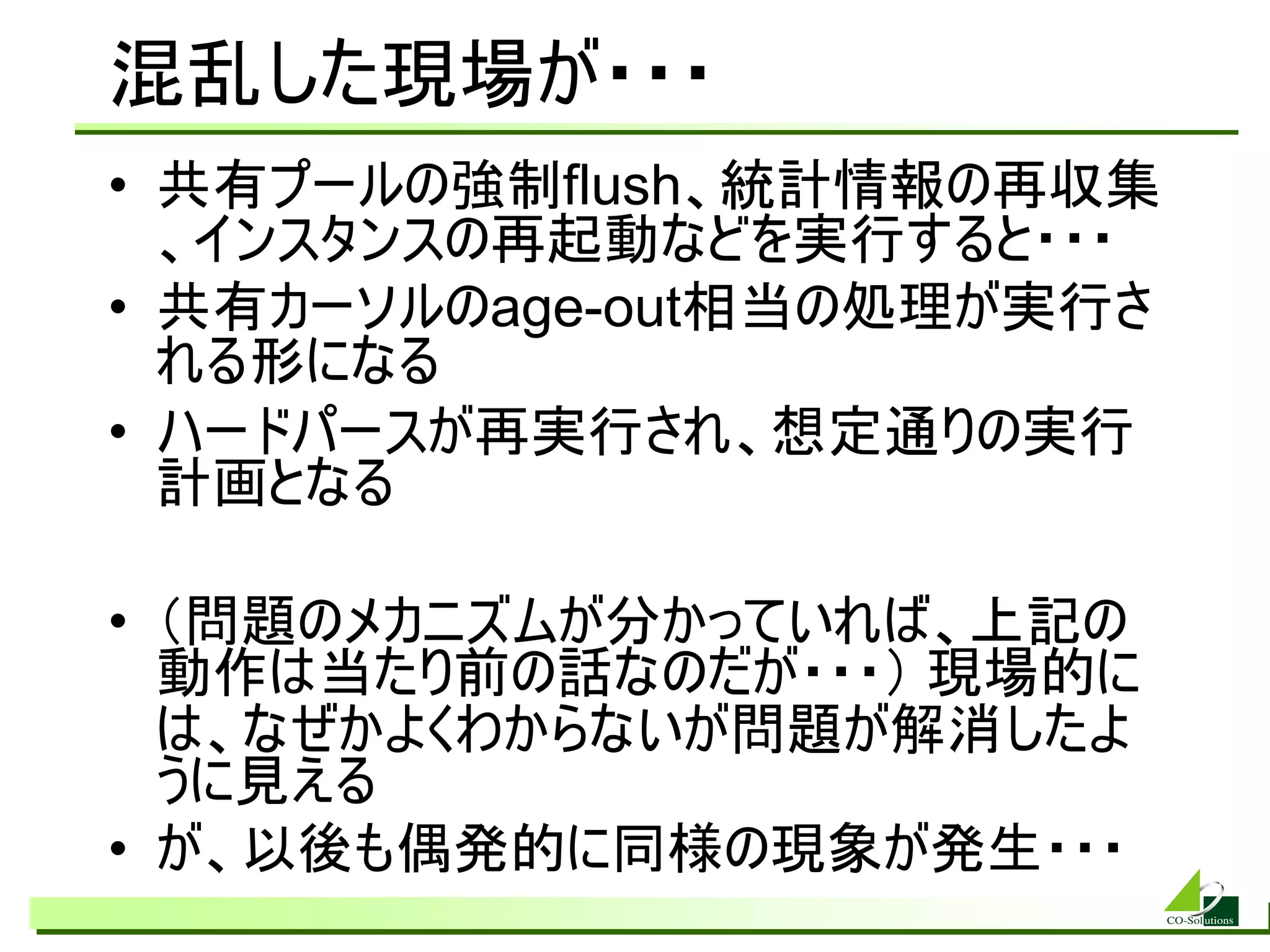 混乱した現場が・・・
• 共有プールの強制flush、統計情報の再収集
  、インスタンスの再起動などを実行すると・・・
• 共有カーソルのage-out相当の処理が実行さ
  れる形になる
• ハードパースが再実行され、想定通りの実行
  計画となる

• （問題のメカニズムが分かっていれば、上記の
  動作は当たり前の話なのだが・・・） 現場的に
  は、なぜかよくわからないが問題が解消したよ
  うに見える
• が、以後も偶発的に同様の現象が発生・・・
 
