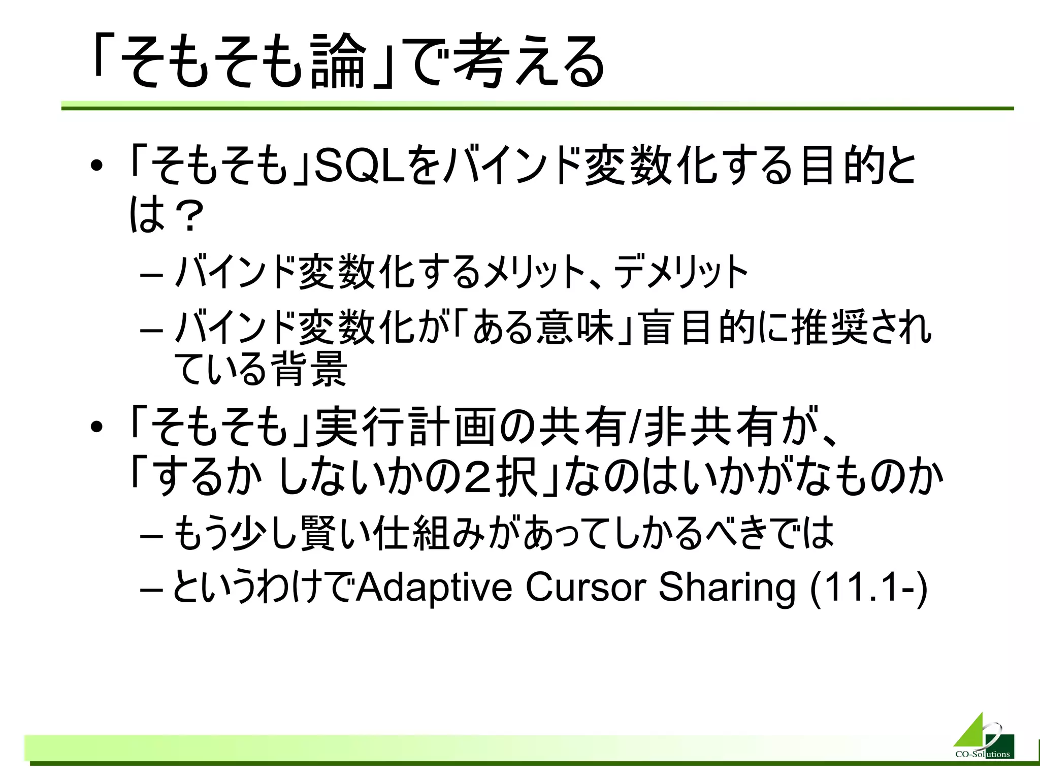 「そもそも論」で考える
• 「そもそも」SQLをバインド変数化する目的と
  は？
 – バインド変数化するメリット、デメリット
 – バインド変数化が「ある意味」盲目的に推奨され
   ている背景
• 「そもそも」実行計画の共有/非共有が、
  「するか しないかの２択」なのはいかがなものか
 – もう少し賢い仕組みがあってしかるべきでは
 – というわけでAdaptive Cursor Sharing (11.1-)
 