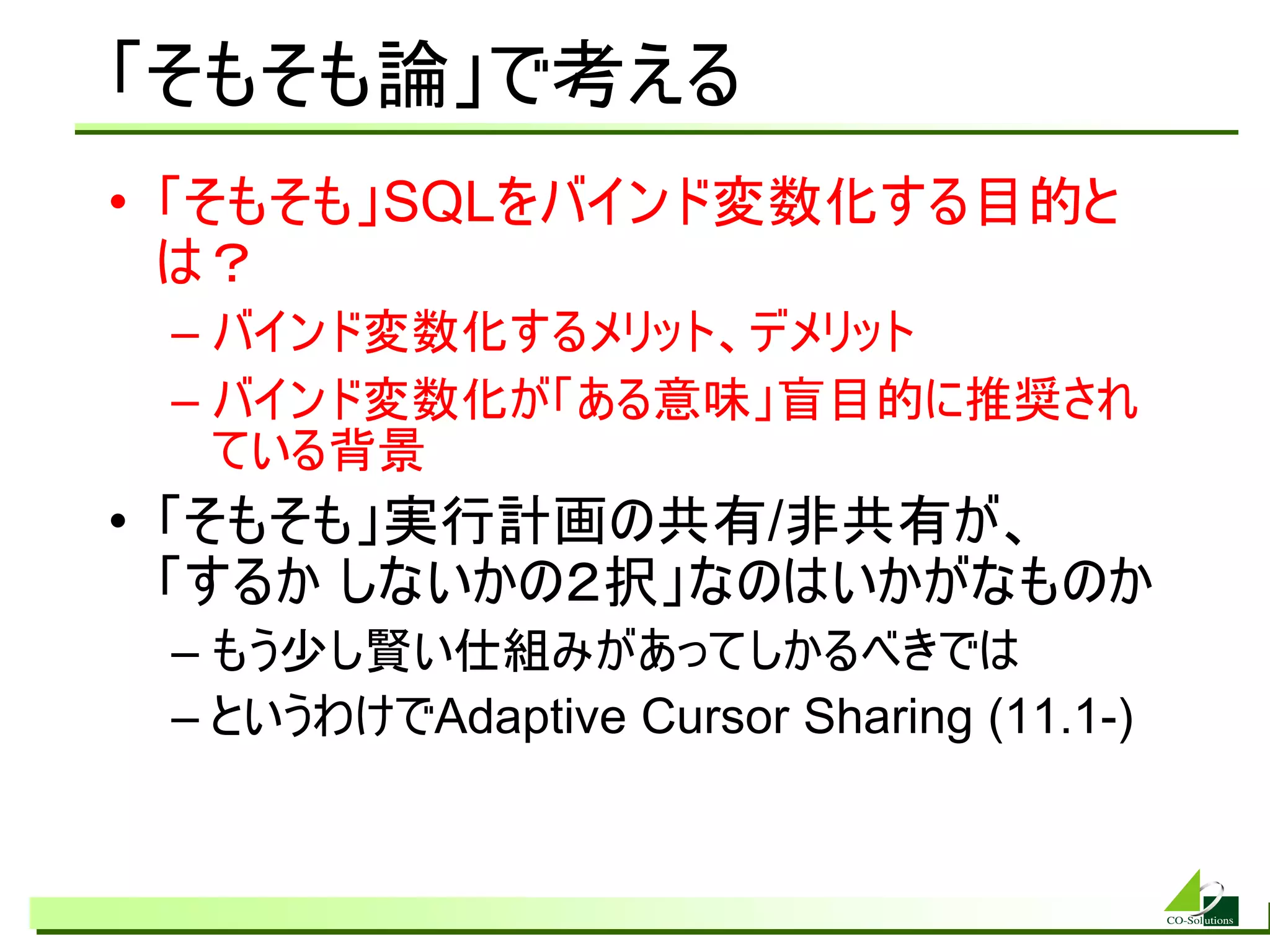 「そもそも論」で考える
• 「そもそも」SQLをバインド変数化する目的と
  は？
 – バインド変数化するメリット、デメリット
 – バインド変数化が「ある意味」盲目的に推奨され
   ている背景
• 「そもそも」実行計画の共有/非共有が、
  「するか しないかの２択」なのはいかがなものか
 – もう少し賢い仕組みがあってしかるべきでは
 – というわけでAdaptive Cursor Sharing (11.1-)
 