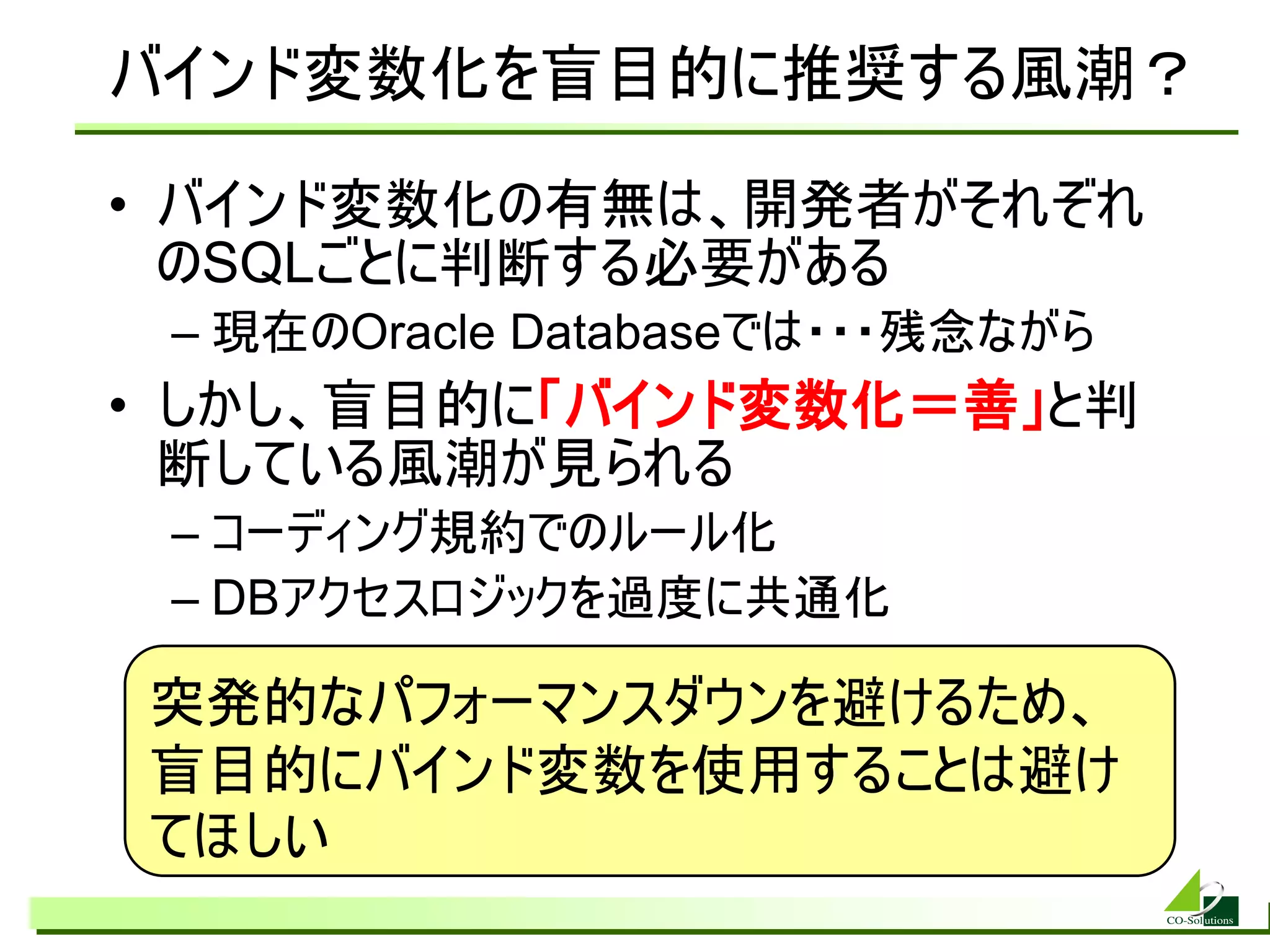 バインド変数化を盲目的に推奨する風潮？

• バインド変数化の有無は、開発者がそれぞれ
  のSQLごとに判断する必要がある
 – 現在のOracle Databaseでは・・・残念ながら
• しかし、盲目的に「バインド変数化＝善」と判
  断している風潮が見られる
 – コーディング規約でのルール化
 – DBアクセスロジックを過度に共通化

突発的なパフォーマンスダウンを避けるため、
盲目的にバインド変数を使用することは避け
てほしい
 