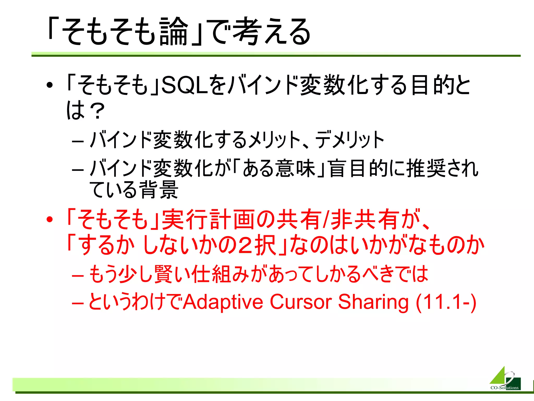 「そもそも論」で考える
• 「そもそも」SQLをバインド変数化する目的と
  は？
 – バインド変数化するメリット、デメリット
 – バインド変数化が「ある意味」盲目的に推奨され
   ている背景
• 「そもそも」実行計画の共有/非共有が、
  「するか しないかの２択」なのはいかがなものか
 – もう少し賢い仕組みがあってしかるべきでは
 – というわけでAdaptive Cursor Sharing (11.1-)
 