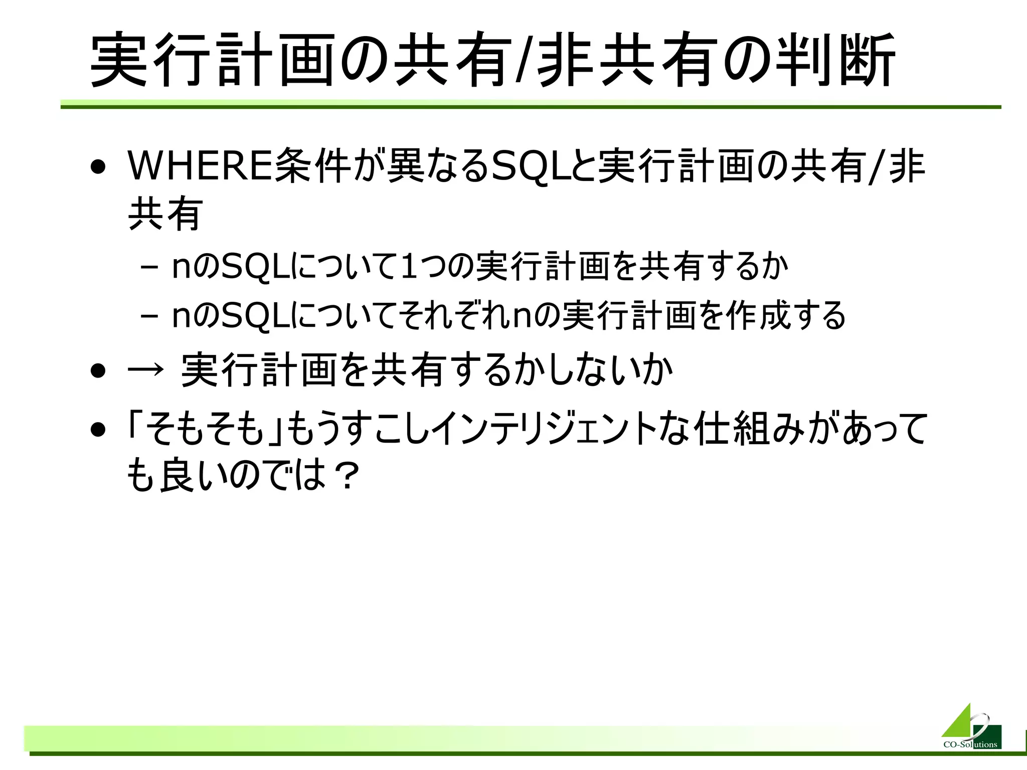 実行計画の共有/非共有の判断
• WHERE条件が異なるSQLと実行計画の共有/非
  共有
 – nのSQLについて1つの実行計画を共有するか
 – nのSQLについてそれぞれnの実行計画を作成する
• → 実行計画を共有するかしないか
• 「そもそも」もうすこしインテリジェントな仕組みがあって
  も良いのでは？
 