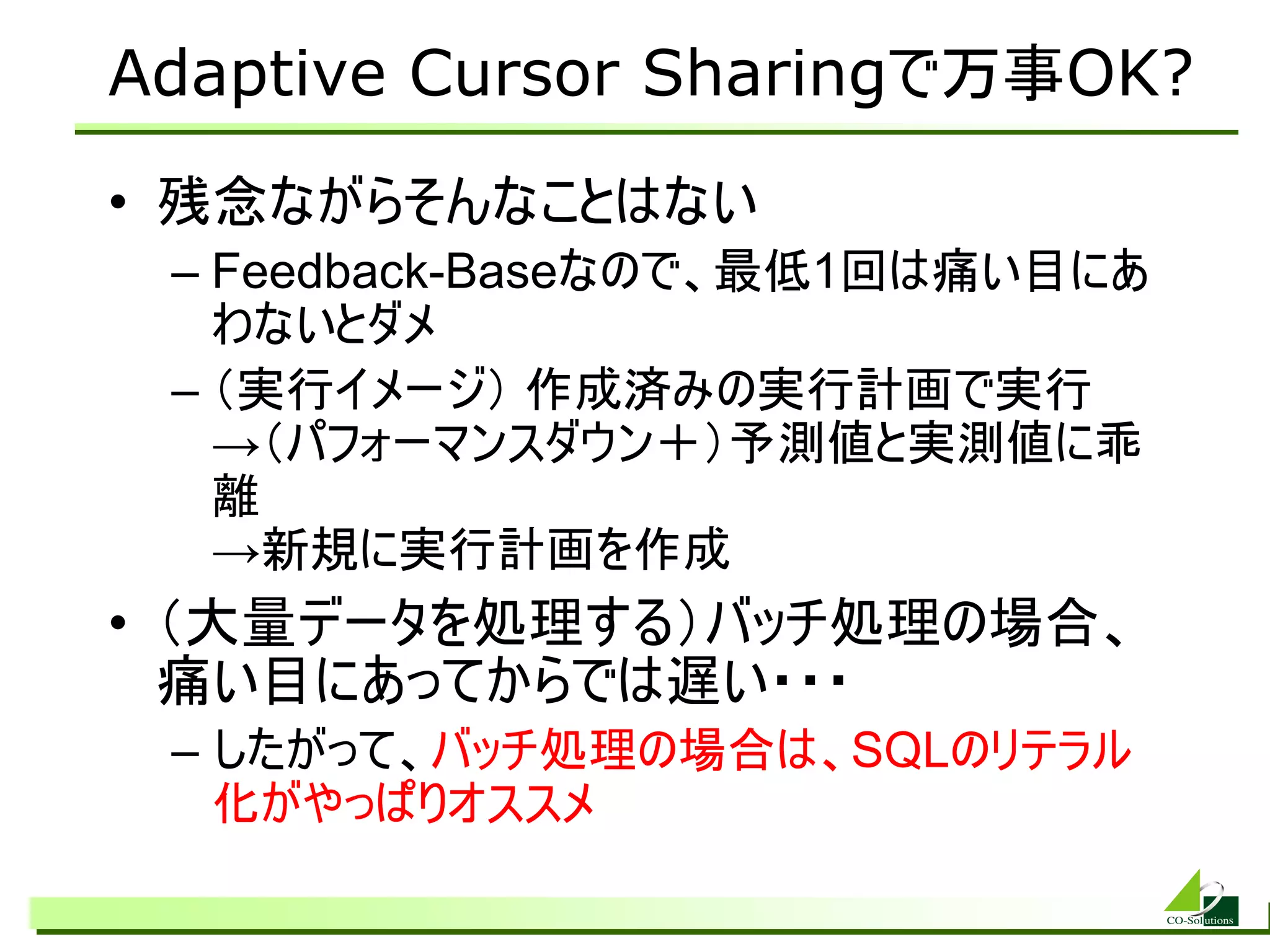 Adaptive Cursor Sharingで万事OK?
• 残念ながらそんなことはない
 – Feedback-Baseなので、最低1回は痛い目にあ
   わないとダメ
 – （実行イメージ） 作成済みの実行計画で実行
   →（パフォーマンスダウン＋）予測値と実測値に乖
   離
   →新規に実行計画を作成
• （大量データを処理する）バッチ処理の場合、
  痛い目にあってからでは遅い・・・
 – したがって、バッチ処理の場合は、SQLのリテラル
   化がやっぱりオススメ
 