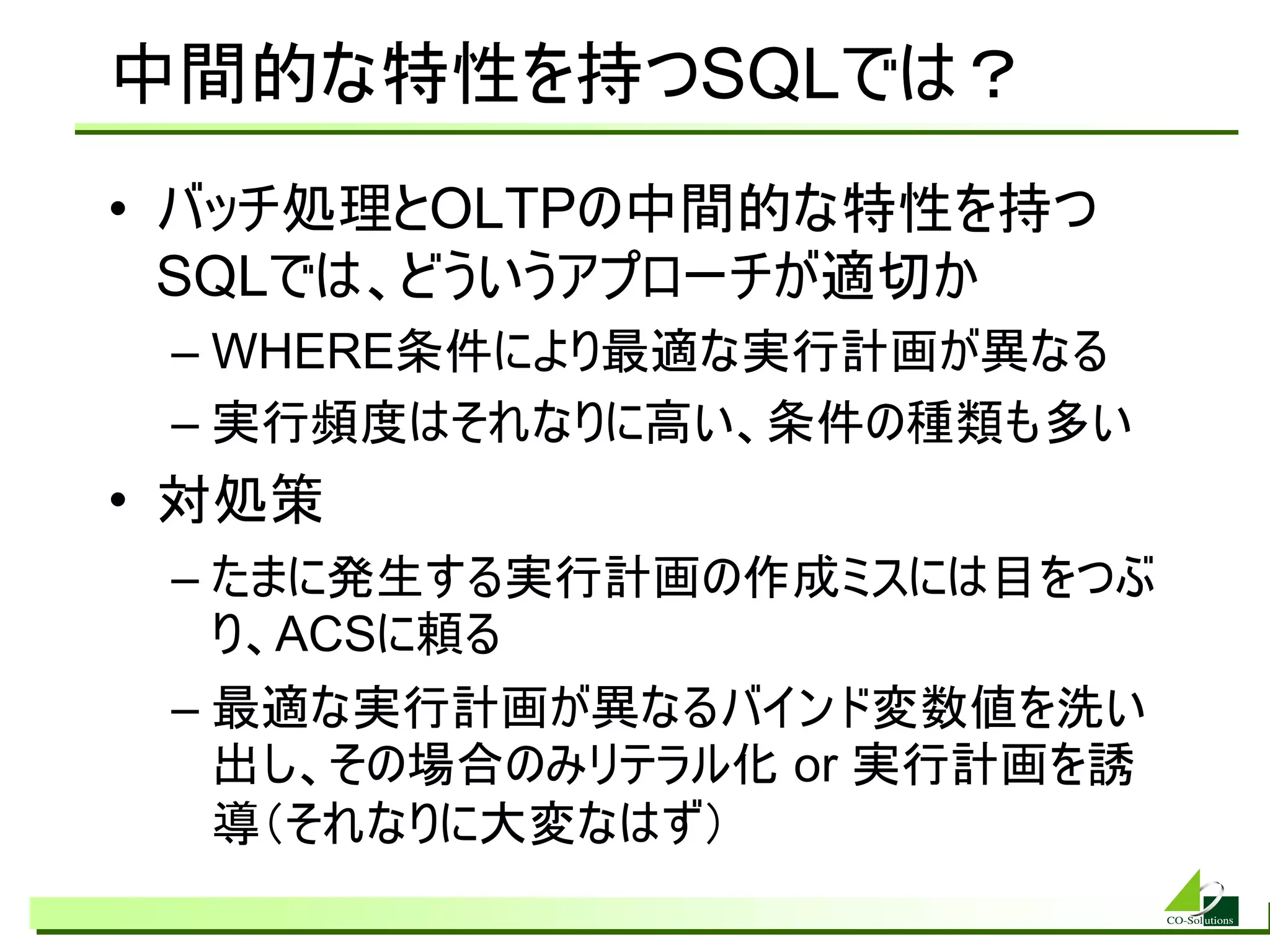 中間的な特性を持つSQLでは？
• バッチ処理とOLTPの中間的な特性を持つ
  SQLでは、どういうアプローチが適切か
 – WHERE条件により最適な実行計画が異なる
 – 実行頻度はそれなりに高い、条件の種類も多い
• 対処策
 – たまに発生する実行計画の作成ミスには目をつぶ
   り、ACSに頼る
 – 最適な実行計画が異なるバインド変数値を洗い
   出し、その場合のみリテラル化 or 実行計画を誘
   導（それなりに大変なはず）
 